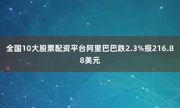 全国10大股票配资平台阿里巴巴跌2.3%报216.88美元