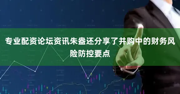 专业配资论坛资讯朱盎还分享了并购中的财务风险防控要点