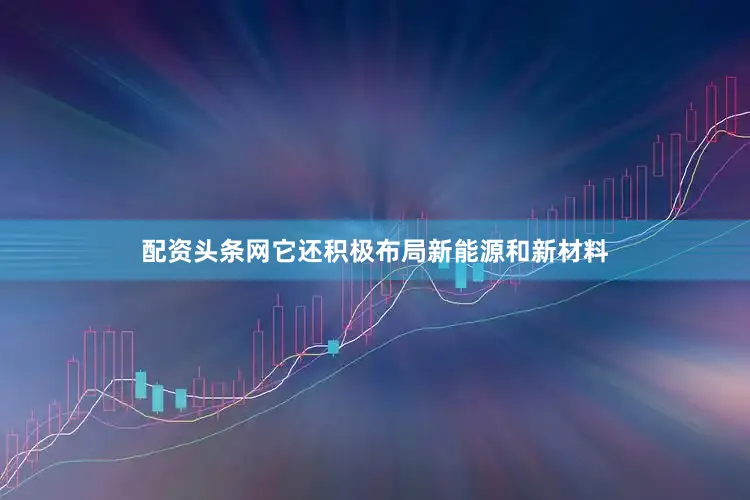 配资头条网它还积极布局新能源和新材料